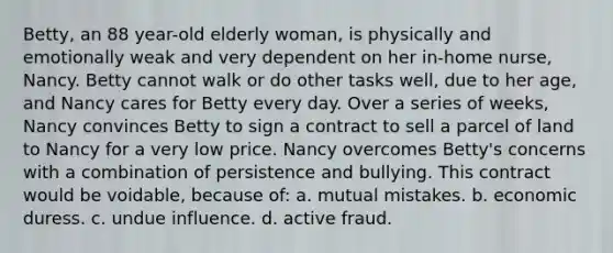 Betty, an 88 year-old elderly woman, is physically and emotionally weak and very dependent on her in-home nurse, Nancy. Betty cannot walk or do other tasks well, due to her age, and Nancy cares for Betty every day. Over a series of weeks, Nancy convinces Betty to sign a contract to sell a parcel of land to Nancy for a very low price. Nancy overcomes Betty's concerns with a combination of persistence and bullying. This contract would be voidable, because of: a. mutual mistakes. b. economic duress. c. undue influence. d. active fraud.