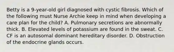 Betty is a 9-year-old girl diagnosed with cystic fibrosis. Which of the following must Nurse Archie keep in mind when developing a care plan for the child? A. Pulmonary secretions are abnormally thick. B. Elevated levels of potassium are found in the sweat. C. CF is an autosomal dominant hereditary disorder. D. Obstruction of the endocrine glands occurs.