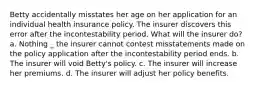 Betty accidentally misstates her age on her application for an individual health insurance policy. The insurer discovers this error after the incontestability period. What will the insurer do? a. Nothing _ the insurer cannot contest misstatements made on the policy application after the incontestability period ends. b. The insurer will void Betty's policy. c. The insurer will increase her premiums. d. The insurer will adjust her policy benefits.