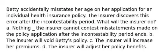 Betty accidentally misstates her age on her application for an individual health insurance policy. The insurer discovers this error after the incontestability period. What will the insurer do? a. Nothing _ the insurer cannot contest misstatements made on the policy application after the incontestability period ends. b. The insurer will void Betty's policy. c. The insurer will increase her premiums. d. The insurer will adjust her policy benefits.