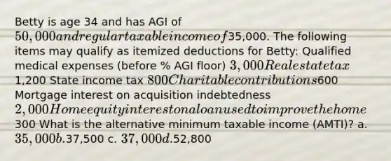 Betty is age 34 and has AGI of 50,000 and regular taxable income of35,000. The following items may qualify as itemized deductions for Betty: Qualified medical expenses (before % AGI floor) 3,000 Real estate tax1,200 State income tax 800 Charitable contributions600 Mortgage interest on acquisition indebtedness 2,000 Home equity interest on a loan used to improve the home300 What is the alternative minimum taxable income (AMTI)? a. 35,000 b.37,500 c. 37,000 d.52,800