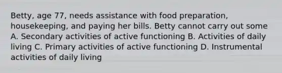 Betty, age 77, needs assistance with food preparation, housekeeping, and paying her bills. Betty cannot carry out some A. Secondary activities of active functioning B. Activities of daily living C. Primary activities of active functioning D. Instrumental activities of daily living