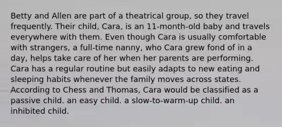 Betty and Allen are part of a theatrical group, so they travel frequently. Their child, Cara, is an 11-month-old baby and travels everywhere with them. Even though Cara is usually comfortable with strangers, a full-time nanny, who Cara grew fond of in a day, helps take care of her when her parents are performing. Cara has a regular routine but easily adapts to new eating and sleeping habits whenever the family moves across states. According to Chess and Thomas, Cara would be classified as a passive child. an easy child. a slow-to-warm-up child. an inhibited child.