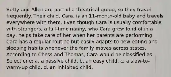 Betty and Allen are part of a theatrical group, so they travel frequently. Their child, Cara, is an 11-month-old baby and travels everywhere with them. Even though Cara is usually comfortable with strangers, a full-time nanny, who Cara grew fond of in a day, helps take care of her when her parents are performing. Cara has a regular routine but easily adapts to new eating and sleeping habits whenever the family moves across states. According to Chess and Thomas, Cara would be classified as Select one: a. a passive child. b. an easy child. c. a slow-to-warm-up child. d. an inhibited child.