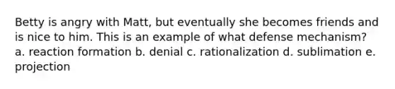 Betty is angry with Matt, but eventually she becomes friends and is nice to him. This is an example of what defense mechanism? a. reaction formation b. denial c. rationalization d. sublimation e. projection