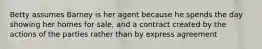 Betty assumes Barney is her agent because he spends the day showing her homes for sale, and a contract created by the actions of the parties rather than by express agreement