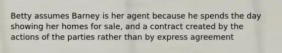 Betty assumes Barney is her agent because he spends the day showing her homes for sale, and a contract created by the actions of the parties rather than by express agreement