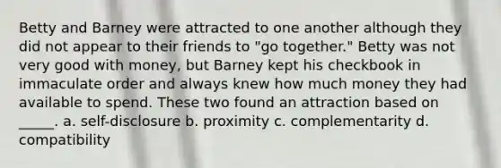 Betty and Barney were attracted to one another although they did not appear to their friends to "go together." Betty was not very good with money, but Barney kept his checkbook in immaculate order and always knew how much money they had available to spend. These two found an attraction based on _____. a. self-disclosure b. proximity c. complementarity d. compatibility