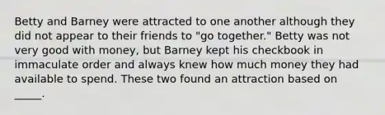 Betty and Barney were attracted to one another although they did not appear to their friends to "go together." Betty was not very good with money, but Barney kept his checkbook in immaculate order and always knew how much money they had available to spend. These two found an attraction based on _____.