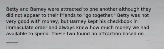 Betty and Barney were attracted to one another although they did not appear to their friends to "go together." Betty was not very good with money, but Barney kept his checkbook in immaculate order and always knew how much money we had available to spend. These two found an attraction based on _____.