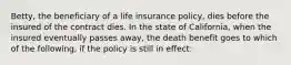 Betty, the beneficiary of a life insurance policy, dies before the insured of the contract dies. In the state of California, when the insured eventually passes away, the death benefit goes to which of the following, if the policy is still in effect: