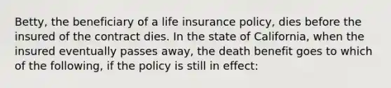 Betty, the beneficiary of a life insurance policy, dies before the insured of the contract dies. In the state of California, when the insured eventually passes away, the death benefit goes to which of the following, if the policy is still in effect: