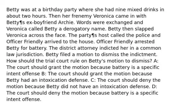 Betty was at a birthday party where she had nine mixed drinks in about two hours. Then her frenemy Veronica came in with Betty¶s ex-boyfriend Archie. Words were exchanged and Veronica called Betty a derogatory name. Betty then slapped Veronica across the face. The party¶s host called the police and Officer Friendly arrived to the house. Officer Friendly arrested Betty for battery. The district attorney indicted her in a common law jurisdiction. Betty filed a motion to dismiss the indictment. How should the trial court rule on Betty's motion to dismiss? A: The court should grant the motion because battery is a specific intent offense B: The court should grant the motion because Betty had an intoxication defense. C: The court should deny the motion because Betty did not have an intoxication defense. D: The court should deny the motion because battery is a specific intent offense.