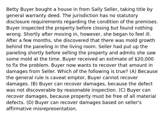 Betty Buyer bought a house in from Sally Seller, taking title by general warranty deed. The jurisdiction has no statutory disclosure requirements regarding the condition of the premises. Buyer inspected the property before closing but found nothing wrong. Shortly after moving in, however, she began to feel ill. After a few months, she discovered that there was mold growth behind the paneling in the living room. Seller had put up the paneling shortly before selling the property and admits she saw some mold at the time. Buyer received an estimate of 20,000 to fix the problem. Buyer now wants to recover that amount in damages from Seller. Which of the following is true? (A) Because the general rule is caveat emptor, Buyer cannot recover damages. (B) Buyer can recover damages, because the defect was not discoverable by reasonable inspection. (C) Buyer can recover damages, because property must be free of all material defects. (D) Buyer can recover damages based on seller's affirmative misrepresentation.