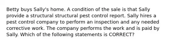 Betty buys Sally's home. A condition of the sale is that Sally provide a structural structural pest control report. Sally hires a pest control company to perform an inspection and any needed corrective work. The company performs the work and is paid by Sally. Which of the following statements is CORRECT?