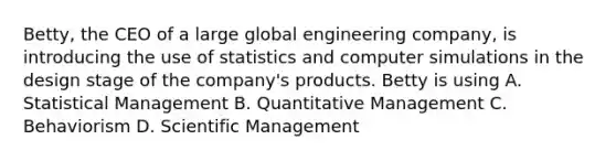 Betty, the CEO of a large global engineering company, is introducing the use of statistics and computer simulations in the design stage of the company's products. Betty is using A. Statistical Management B. Quantitative Management C. Behaviorism D. Scientific Management