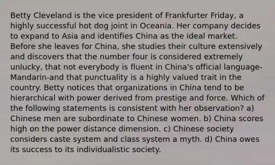 Betty Cleveland is the vice president of Frankfurter Friday, a highly successful hot dog joint in Oceania. Her company decides to expand to Asia and identifies China as the ideal market. Before she leaves for China, she studies their culture extensively and discovers that the number four is considered extremely unlucky, that not everybody is fluent in China's official language-Mandarin-and that punctuality is a highly valued trait in the country. Betty notices that organizations in China tend to be hierarchical with power derived from prestige and force. Which of the following statements is consistent with her observation? a) Chinese men are subordinate to Chinese women. b) China scores high on the power distance dimension. c) Chinese society considers caste system and class system a myth. d) China owes its success to its individualistic society.
