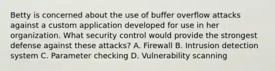 Betty is concerned about the use of buffer overflow attacks against a custom application developed for use in her organization. What security control would provide the strongest defense against these attacks? A. Firewall B. Intrusion detection system C. Parameter checking D. Vulnerability scanning