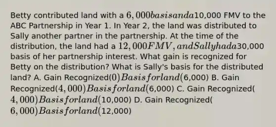 Betty contributed land with a 6,000 basis and a10,000 FMV to the ABC Partnership in Year 1. In Year 2, the land was distributed to Sally another partner in the partnership. At the time of the distribution, the land had a 12,000 FMV, and Sally had a30,000 basis of her partnership interest. What gain is recognized for Betty on the distribution? What is Sally's basis for the distributed land? A. Gain Recognized(0) Basis for land (6,000) B. Gain Recognized(4,000) Basis for land (6,000) C. Gain Recognized(4,000) Basis for land (10,000) D. Gain Recognized(6,000) Basis for land (12,000)