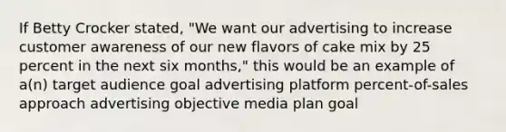 If Betty Crocker stated, "We want our advertising to increase customer awareness of our new flavors of cake mix by 25 percent in the next six months," this would be an example of a(n) target audience goal advertising platform percent-of-sales approach advertising objective media plan goal