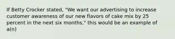 If Betty Crocker stated, "We want our advertising to increase customer awareness of our new flavors of cake mix by 25 percent in the next six months," this would be an example of a(n)