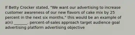 If Betty Crocker stated, "We want our advertising to increase customer awareness of our new flavors of cake mix by 25 percent in the next six months," this would be an example of a(n) _______. percent-of-sales approach target audience goal advertising platform advertising objective