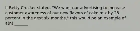 If Betty Crocker stated, "We want our advertising to increase customer awareness of our new flavors of cake mix by 25 percent in the next six months," this would be an example of a(n) _______.