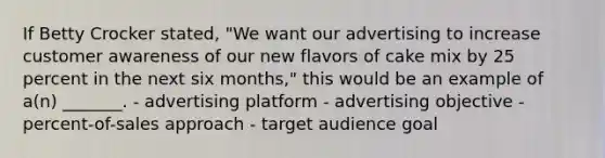 If Betty Crocker stated, "We want our advertising to increase customer awareness of our new flavors of cake mix by 25 percent in the next six months," this would be an example of a(n) _______. - advertising platform - advertising objective - percent-of-sales approach - target audience goal