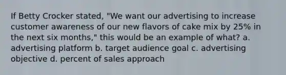 If Betty Crocker stated, "We want our advertising to increase customer awareness of our new flavors of cake mix by 25% in the next six months," this would be an example of what? a. advertising platform b. target audience goal c. advertising objective d. percent of sales approach