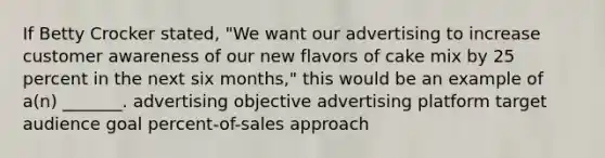 If Betty Crocker stated, "We want our advertising to increase customer awareness of our new flavors of cake mix by 25 percent in the next six months," this would be an example of a(n) _______. advertising objective advertising platform target audience goal percent-of-sales approach