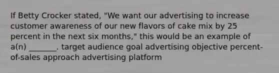 If Betty Crocker stated, "We want our advertising to increase customer awareness of our new flavors of cake mix by 25 percent in the next six months," this would be an example of a(n) _______. target audience goal advertising objective percent-of-sales approach advertising platform