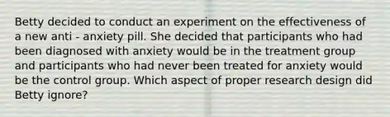 Betty decided to conduct an experiment on the effectiveness of a new anti - anxiety pill. She decided that participants who had been diagnosed with anxiety would be in the treatment group and participants who had never been treated for anxiety would be the control group. Which aspect of proper research design did Betty ignore?