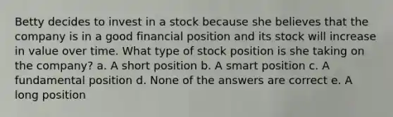 Betty decides to invest in a stock because she believes that the company is in a good financial position and its stock will increase in value over time. What type of stock position is she taking on the company? a. A short position b. A smart position c. A fundamental position d. None of the answers are correct e. A long position