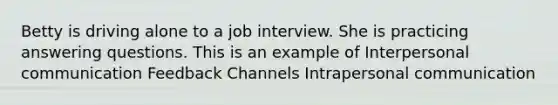 Betty is driving alone to a job interview. She is practicing answering questions. This is an example of Interpersonal communication Feedback Channels Intrapersonal communication