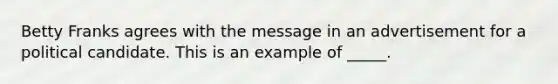 Betty Franks agrees with the message in an advertisement for a political candidate. This is an example of _____.