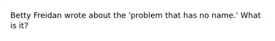 Betty Freidan wrote about the 'problem that has no name.' What is it?