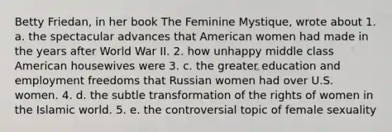 Betty Friedan, in her book The Feminine Mystique, wrote about 1. a. the spectacular advances that American women had made in the years after World War II. 2. how unhappy middle class American housewives were 3. c. the greater education and employment freedoms that Russian women had over U.S. women. 4. d. the subtle transformation of the rights of women in the Islamic world. 5. e. the controversial topic of female sexuality