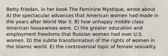 Betty Friedan, in her book The Feminine Mystique, wrote about A) the spectacular advances that American women had made in the years after World War II. B) how unhappy middle class American housewives were. C) the greater education and employment freedoms that Russian women had over U.S. women. D) the subtle transformation of the rights of women in the Islamic world. E) the controversial topic of female sexuality.