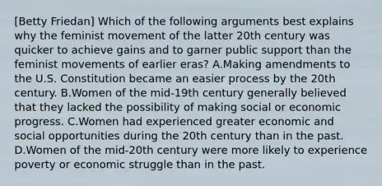 [Betty Friedan] Which of the following arguments best explains why the feminist movement of the latter 20th century was quicker to achieve gains and to garner public support than the feminist movements of earlier eras? A.Making amendments to the U.S. Constitution became an easier process by the 20th century. B.Women of the mid-19th century generally believed that they lacked the possibility of making social or economic progress. C.Women had experienced greater economic and social opportunities during the 20th century than in the past. D.Women of the mid-20th century were more likely to experience poverty or economic struggle than in the past.