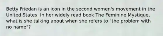 Betty Friedan is an icon in the second women's movement in the United States. In her widely read book The Feminine Mystique, what is she talking about when she refers to "the problem with no name"?