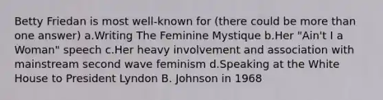 Betty Friedan is most well-known for (there could be <a href='https://www.questionai.com/knowledge/keWHlEPx42-more-than' class='anchor-knowledge'>more than</a> one answer) a.Writing The Feminine Mystique b.Her "Ain't I a Woman" speech c.Her heavy involvement and association with mainstream second wave feminism d.Speaking at the White House to President Lyndon B. Johnson in 1968