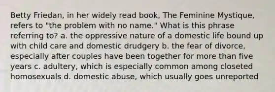 Betty Friedan, in her widely read book, The Feminine Mystique, refers to "the problem with no name." What is this phrase referring to? a. the oppressive nature of a domestic life bound up with child care and domestic drudgery b. the fear of divorce, especially after couples have been together for more than five years c. adultery, which is especially common among closeted homosexuals d. domestic abuse, which usually goes unreported