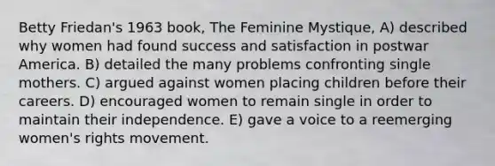 Betty Friedan's 1963 book, The Feminine Mystique, A) described why women had found success and satisfaction in postwar America. B) detailed the many problems confronting single mothers. C) argued against women placing children before their careers. D) encouraged women to remain single in order to maintain their independence. E) gave a voice to a reemerging women's rights movement.