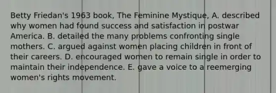 Betty Friedan's 1963 book, The Feminine Mystique, A. described why women had found success and satisfaction in postwar America. B. detailed the many problems confronting single mothers. C. argued against women placing children in front of their careers. D. encouraged women to remain single in order to maintain their independence. E. gave a voice to a reemerging women's rights movement.