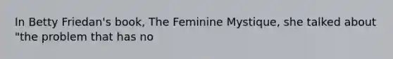 In Betty Friedan's book, The Feminine Mystique, she talked about "the problem that has no