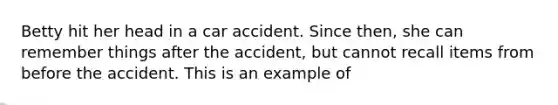 Betty hit her head in a car accident. Since then, she can remember things after the accident, but cannot recall items from before the accident. This is an example of