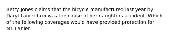 Betty Jones claims that the bicycle manufactured last year by Daryl Lanier firm was the cause of her daughters accident. Which of the following coverages would have provided protection for Mr. Lanier