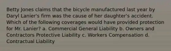 Betty Jones claims that the bicycle manufactured last year by Daryl Lanier's firm was the cause of her daughter's accident. Which of the following coverages would have provided protection for Mr. Lanier? a. Commercial General Liability b. Owners and Contractors Protective Liability c. Workers Compensation d. Contractual Liability