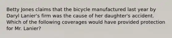 Betty Jones claims that the bicycle manufactured last year by Daryl Lanier's firm was the cause of her daughter's accident. Which of the following coverages would have provided protection for Mr. Lanier?