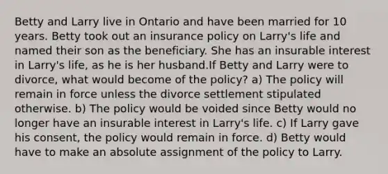 Betty and Larry live in Ontario and have been married for 10 years. Betty took out an insurance policy on Larry's life and named their son as the beneficiary. She has an insurable interest in Larry's life, as he is her husband.If Betty and Larry were to divorce, what would become of the policy? a) The policy will remain in force unless the divorce settlement stipulated otherwise. b) The policy would be voided since Betty would no longer have an insurable interest in Larry's life. c) If Larry gave his consent, the policy would remain in force. d) Betty would have to make an absolute assignment of the policy to Larry.